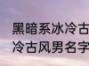 黑暗系冰冷古风男名字推荐 黑暗系冰冷古风男名字推荐有哪些