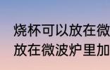 烧杯可以放在微波炉里加热么 烧杯能放在微波炉里加热么