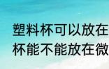 塑料杯可以放在微波炉里加热吗 塑料杯能不能放在微波炉里加热