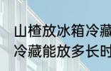 山楂放冰箱冷藏能放多久 山楂放冰箱冷藏能放多长时间