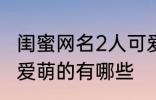 闺蜜网名2人可爱萌的 闺蜜网名2人可爱萌的有哪些