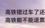 高铁错过车了还可以退票吗 没有赶上高铁能不能退票