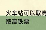 火车站可以取高铁票吗 能不能火车站取高铁票