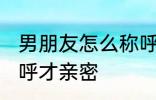 男朋友怎么称呼才亲密 男朋友如何称呼才亲密