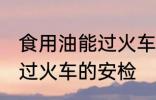 食用油能过火车安检吗 食用油能不能过火车的安检